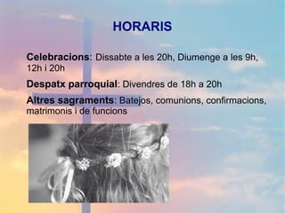 HORARIS
Celebracions: Dissabte a les 20h, Diumenge a les 9h,
12h i 20h
Despatx parroquial: Divendres de 18h a 20h
Altres sagraments: Batejos, comunions, confirmacions,
matrimonis i de funcions
 