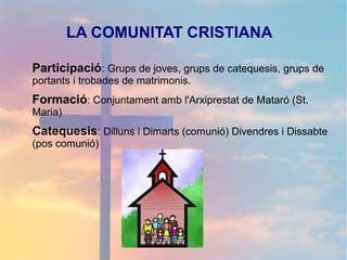 LA COMUNITAT CRISTIANA
Participació: Grups de joves, grups de catequesis, grups de
portants i trobades de matrimonis.
Formació: Conjuntament amb l'Arxiprestat de Mataró (St.
Maria)
Catequesis: Dilluns i Dimarts (comunió) Divendres i Dissabte
(pos comunió)
 