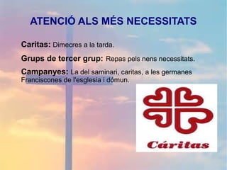 ATENCIÓ ALS MÉS NECESSITATS
Caritas: Dimecres a la tarda.
Grups de tercer grup: Repas pels nens necessitats.
Campanyes: La del saminari, caritas, a les germanes
Franciscones de l'esglesia i dómun.
 