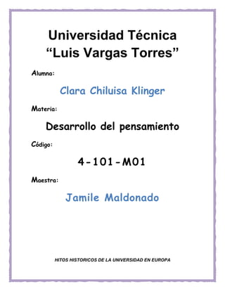 Alumna:
Clara Chiluisa Klinger
Materia:
Desarrollo del pensamiento
Código:
4-101-M01
Maestra:
Jamile Maldonado
HITOS HISTORICOS DE LA UNIVERSIDAD EN EUROPA
Universidad Técnica
“Luis Vargas Torres”
 