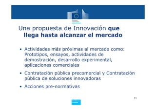 Una propuesta de Innovación que
 llega hasta alcanzar el mercado

• Actividades más próximas al mercado como:
  Prototipos, ensayos, actividades de
  demostración, desarrollo experimental,
  aplicaciones comerciales
• Contratación pública precomercial y Contratación
  pública de soluciones innovadoras
• Acciones pre-normativas

                                                 11
                      Policy
                       Research and
                       Innovation
 