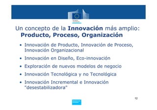 Un concepto de la Innovación más amplio:
 Producto, Proceso, Organización
 • Innovación de Producto, Innovación de Proceso,
   Innovación Organizacional
 • Innovación en Diseño, Eco-innovación
 • Exploración de nuevos modelos de negocio
 • Innovación Tecnológica y no Tecnológica
 • Innovación Incremental e Innovación
   "desestabilizadora"

                                                    12
                       Policy
                        Research and
                        Innovation
 