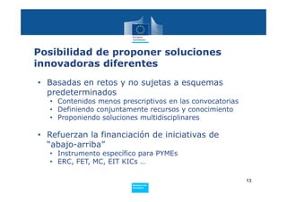 Posibilidad de proponer soluciones
innovadoras diferentes
• Basadas en retos y no sujetas a esquemas
  predeterminados
   • Contenidos menos prescriptivos en las convocatorias
   • Definiendo conjuntamente recursos y conocimiento
   • Proponiendo soluciones multidisciplinares

• Refuerzan la financiación de iniciativas de
  “abajo-arriba”
   • Instrumento específico para PYMEs
   • ERC, FET, MC, EIT KICs …

                                                           13
                          Policy
                           Research and
                           Innovation
 