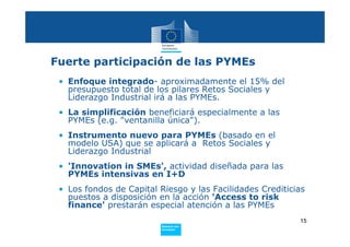 Fuerte participación de las PYMEs
 • Enfoque integrado- aproximadamente el 15% del
   presupuesto total de los pilares Retos Sociales y
   Liderazgo Industrial irá a las PYMEs.
 • La simplificación beneficiará especialmente a las
   PYMEs (e.g. "ventanilla única").
 • Instrumento nuevo para PYMEs (basado en el
   modelo USA) que se aplicará a Retos Sociales y
   Liderazgo Industrial
 • 'Innovation in SMEs', actividad diseñada para las
   PYMEs intensivas en I+D
 • Los fondos de Capital Riesgo y las Facilidades Crediticias
   puestos a disposición en la acción 'Access to risk
   finance' prestarán especial atención a las PYMEs
                                                           15
                         Policy
                          Research and
                          Innovation
 