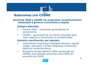 Relaciones con COSME
Horizonte 2020 y COSME son programas complementarios
    destinados a generar crecimiento y empleo
   Enfoque diferente:
   •   Horizon 2020 = innovación generada por el
       conocimiento
   •   COSME = generación de un entorno favorable para
       crear negocios e incrementar la competitividad
   Estrecha coordinación, por ejemplo:
   •   Instrumentos financieros integrados (deuda y capital
       riesgo), aplicables a ambos programas cumpliendo
       objetivos complementarios
   •   Enterprise Europe Network (EEN) gestionada por
       COSME, pero también apoyando a las PYMEs en
       proyectos de H2020
                                                              16
                          Policy
                           Research and
                           Innovation
 