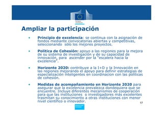 Ampliar la participación
    •   Principio de excelencia: se continua con la asignación de
        fondos mediante convocatorias abiertas y competitivas,
        seleccionando sólo los mejores proyectos.
    •   Politica de Cohesión: apoyo a las regiones para la mejora
        de su sistema de investigación y de su capacidad de
        innovación, para ascender por la “escalera hacia la
        excelencia”.
    •   Horizonte 2020: contribuye a la I+D y la Innovación en
        las regiones mejorando el apoyo para definir estrategias de
        especialización inteligentes en coordinacion con las políticas
        de cohesión.
    •   Medidas de acompañamiento en Horizonte 2020 para
        asegurar que la excelencia prevalezca dondequiera que se
        encuentre. Incluye diferentes mecanismos de cooperación
        para que las instituciones o investigadores más excelentes
        trasmitan su conocimiento a otras instituciones con menor
        nivel científico o innovador.                            17
                             Policy
                              Research and
•                             Innovation
 