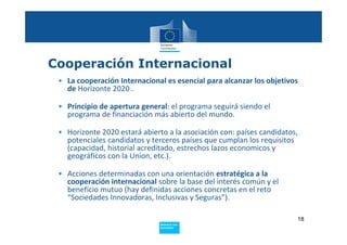 Cooperación Internacional
 • La cooperación Internacional es esencial para alcanzar los objetivos 
   de Horizonte 2020 . 

 • Principio de apertura general: el programa seguirá siendo el 
   programa de financiación más abierto del mundo. 

 • Horizonte 2020 estará abierto a la asociación con: países candidatos, 
   potenciales candidatos y terceros países que cumplan los requisitos 
   (capacidad, historial acreditado, estrechos lazos economicos y 
   geográficos con la Union, etc.). 

 • Acciones determinadas con una orientación estratégica a la 
   cooperación internacional sobre la base del interés común y el 
   beneficio mutuo (hay definidas acciones concretas en el reto 
   “Sociedades Innovadoras, Inclusivas y Seguras”). 

                                                                        18
                               Policy
                                Research and
                                Innovation
 