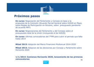 Próximos pasos
En curso: Negociación del Parlamento y Consejo en base a la
propuesta de la Comisión (Acuerdo Parcial General sobre H2020 en Mayo,
sobre Reglas de Participación en Octubre, sobre presupuesto pendiente
de acuerdo MFF)
En curso: Negociaciones del Parlamento y del Consejo sobre el
presupuesto total de la Unión (incluyendo el de H2020)
En curso: Ultimas convocatorias del 7°PM para cubrir el periodo que falta
hasta 2014


Mitad 2013: Adopción del Marco Financiero Multianual 2014-2020
Mitad 2013: Adopcion de las decisiones por Consejo y Parlamento sobre
Horizonte 2020


1/1/2014: Comienzo Horizonte 2020, lanzamiento de las primeras
convocatorias                                               19
                              Policy
                               Research and
                               Innovation
 