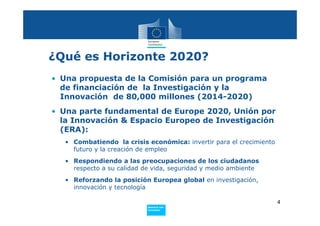 ¿Qué es Horizonte 2020?
• Una propuesta de la Comisión para un programa
  de financiación de la Investigación y la
  Innovación de 80,000 millones (2014-2020)
• Una parte fundamental de Europe 2020, Unión por
  la Innovación & Espacio Europeo de Investigación
  (ERA):
   • Combatiendo la crisis económica: invertir para el crecimiento
     futuro y la creación de empleo
   • Respondiendo a las preocupaciones de los ciudadanos
     respecto a su calidad de vida, seguridad y medio ambiente
   • Reforzando la posición Europea global en investigación,
     innovación y tecnología

                                                                     4
                           Policy
                            Research and
                            Innovation
 