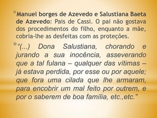 *Manuel borges de Azevedo e Salustiana Baeta
de Azevedo: Pais de Cassi. O pai não gostava
dos procedimentos do filho, enquanto a mãe,
cobria-lhe as desfeitas com as proteções.
*“(...) Dona Salustiana, chorando e
jurando a sua inocência, asseverando
que a tal fulana – qualquer das vítimas –
já estava perdida, por esse ou por aquele;
que fora uma cilada que lhe armaram,
para encobrir um mal feito por outrem, e
por o saberem de boa família, etc.,etc.”
 