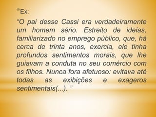 *Ex:
“O pai desse Cassi era verdadeiramente
um homem sério. Estreito de ideias,
familiarizado no emprego público, que, há
cerca de trinta anos, exercia, ele tinha
profundos sentimentos morais, que lhe
guiavam a conduta no seu comércio com
os filhos. Nunca fora afetuoso: evitava até
todas as exibições e exageros
sentimentais(...). ”
 