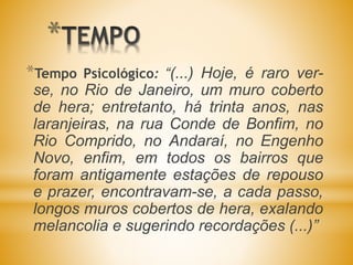 *
*Tempo Psicológico: “(...) Hoje, é raro ver-
se, no Rio de Janeiro, um muro coberto
de hera; entretanto, há trinta anos, nas
laranjeiras, na rua Conde de Bonfim, no
Rio Comprido, no Andaraí, no Engenho
Novo, enfim, em todos os bairros que
foram antigamente estações de repouso
e prazer, encontravam-se, a cada passo,
longos muros cobertos de hera, exalando
melancolia e sugerindo recordações (...)”
 