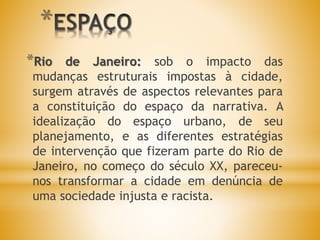 *
*Rio de Janeiro: sob o impacto das
mudanças estruturais impostas à cidade,
surgem através de aspectos relevantes para
a constituição do espaço da narrativa. A
idealização do espaço urbano, de seu
planejamento, e as diferentes estratégias
de intervenção que fizeram parte do Rio de
Janeiro, no começo do século XX, pareceu-
nos transformar a cidade em denúncia de
uma sociedade injusta e racista.
 