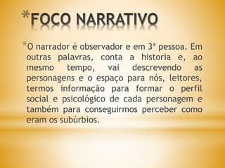 *
*O narrador é observador e em 3ª pessoa. Em
outras palavras, conta a historia e, ao
mesmo tempo, vai descrevendo as
personagens e o espaço para nós, leitores,
termos informação para formar o perfil
social e psicológico de cada personagem e
também para conseguirmos perceber como
eram os subúrbios.
 