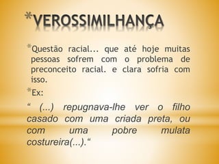 *
*Questão racial... que até hoje muitas
pessoas sofrem com o problema de
preconceito racial. e clara sofria com
isso.
*Ex:
“ (...) repugnava-lhe ver o filho
casado com uma criada preta, ou
com uma pobre mulata
costureira(...).“
 