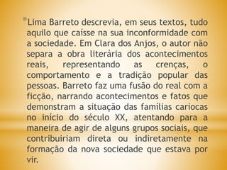 *Lima Barreto descrevia, em seus textos, tudo
aquilo que caísse na sua inconformidade com
a sociedade. Em Clara dos Anjos, o autor não
separa a obra literária dos acontecimentos
reais, representando as crenças, o
comportamento e a tradição popular das
pessoas. Barreto faz uma fusão do real com a
ficção, narrando acontecimentos e fatos que
demonstram a situação das famílias cariocas
no início do século XX, atentando para a
maneira de agir de alguns grupos sociais, que
contribuiriam direta ou indiretamente na
formação da nova sociedade que estava por
vir.
 
