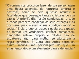 *O romancista procurou fazer de sua personagem
uma figura apagada, de natureza "amorfa e
pastosa", como se nela quisesse resumir a
fatalidade que persegue tantas criaturas de sua
casta: "A priori", diz, "estão condenadas, e tudo
e todos parecem condenar os seus esforços e os
dos seus para elevar a sua condição moral e
social." É claro que os traços singulares, capazes
de formar um verdadeiro "caráter" romanesco,
dando-lhe relevo próprio e nitidez hão de
esbater-se aqui para melhor se ajustarem à
regra genérica. E Clara dos Anjos torna-se,
assim, menos uma personagem do que um
argumento vivo e um elemento para a denúncia."
 