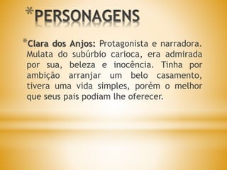 *
*Clara dos Anjos: Protagonista e narradora.
Mulata do subúrbio carioca, era admirada
por sua, beleza e inocência. Tinha por
ambição arranjar um belo casamento,
tivera uma vida simples, porém o melhor
que seus pais podiam lhe oferecer.
 