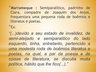 *Marrameque : Semiparalítico, padrinho de
Clara, compadre de Joaquim dos Anjos,
frequentara uma pequena roda de boêmios e
literatos e poetas.
*Ex:
“(...)devido a seu estado de invalidez, de
semi-aleijado e semiparalítico do lado
esquerdo, tinha, entretanto, pertencido a
uma modesta roda de boêmios literatos e
poetas, na qual, a par da poesia e de
coisas de literatura, se discutia muita
política, hábito que lhe fico(...).”
 