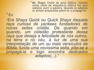 *Mr. Shays: Chefe da seita bíblica, homem
tenaz cheio de eloquência bíblica faz seus
adeptos ouvir a palavra. Quando os adeptos
se acham preparados põem-se a propagá-la.
*Ex:
“Era Shays Quick ou Quick Shays daquela
raça curiosa de yankees fundadores de
novas seitas cristãs. De quando em
quando, um cidadão protestante dessa
raça que deseja a felicidade de nós outros,
na terra e no céu, à luz de uma sua
interpretação de um ou mais versículos da
Bíblia, funda uma novíssima seita, põe-se a
propagá-la e logo encontra dedicados
adeptos(...).”
 
