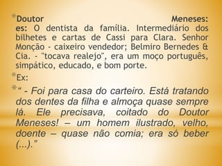 *Doutor Meneses:
es: O dentista da família. Intermediário dos
bilhetes e cartas de Cassi para Clara. Senhor
Monção - caixeiro vendedor; Belmiro Bernedes &
Cia. - "tocava realejo", era um moço português,
simpático, educado, e bom porte.
*Ex:
*“ - Foi para casa do carteiro. Está tratando
dos dentes da filha e almoça quase sempre
lá. Ele precisava, coitado do Doutor
Meneses! – um homem ilustrado, velho,
doente – quase não comia; era só beber
(...).”
 