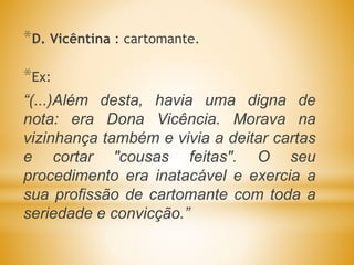 *D. Vicêntina : cartomante.
*Ex:
“(...)Além desta, havia uma digna de
nota: era Dona Vicência. Morava na
vizinhança também e vivia a deitar cartas
e cortar "cousas feitas". O seu
procedimento era inatacável e exercia a
sua profissão de cartomante com toda a
seriedade e convicção.”
 