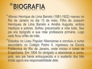 *
*Afonso Henrique de Lima Barreto (1881-1922) nasceu no
Rio de Janeiro no dia 13 de maio. Filho de Joaquim
Henriques de Lima Barreto e Amália Augusta, ambos
mestiços e pobres. Sofreu preconceito a vida toda. Seu
pai era tipógrafo e sua mãe professora primária. Logo
cedo ficou órfão de mãe.
*Estudou no Liceu Popular Niteroiense e concluiu o curso
secundário no Colégio Pedro II, ingressou na Escola
Politécnica do Rio de Janeiro, onde iniciou o curso de
Engenharia. Em 1904 foi obrigado a abandonar o curso,
pois, seu pai havia enlouquecido e o sustento dos três
irmão agora era responsabilidade dele.
 
