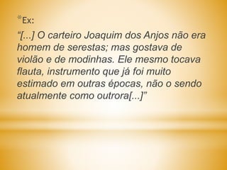 *Ex:
“[...] O carteiro Joaquim dos Anjos não era
homem de serestas; mas gostava de
violão e de modinhas. Ele mesmo tocava
flauta, instrumento que já foi muito
estimado em outras épocas, não o sendo
atualmente como outrora[...]”
 