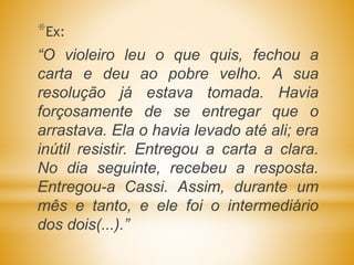 *Ex:
“O violeiro leu o que quis, fechou a
carta e deu ao pobre velho. A sua
resolução já estava tomada. Havia
forçosamente de se entregar que o
arrastava. Ela o havia levado até ali; era
inútil resistir. Entregou a carta a clara.
No dia seguinte, recebeu a resposta.
Entregou-a Cassi. Assim, durante um
mês e tanto, e ele foi o intermediário
dos dois(...).”
 