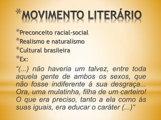 *
*Preconceito racial-social
*Realismo e naturalismo
*Cultural brasileira
*Ex:
“(...) não haveria um talvez, entre toda
aquela gente de ambos os sexos, que
não fosse indiferente á sua desgraça...
Ora, uma mulatinha, filha de um carteiro!
O que era preciso, tanto a ela como ás
suas iguais, era educar o caráter (...)“
 