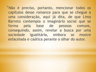 *Não é preciso, portanto, mencionar todos os
capítulos desse romance para que se chegue a
uma consideração, aqui já dita, de que Lima
Barreto contempla o imaginário social que se
forma pela base de pessoas comuns,
conseguindo, assim, revelar a busca por uma
sociedade igualitária, embora se mostre
esfacelada e caótica perante o olhar do autor.
 