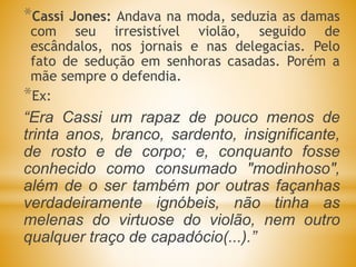 *Cassi Jones: Andava na moda, seduzia as damas
com seu irresistível violão, seguido de
escândalos, nos jornais e nas delegacias. Pelo
fato de sedução em senhoras casadas. Porém a
mãe sempre o defendia.
*Ex:
“Era Cassi um rapaz de pouco menos de
trinta anos, branco, sardento, insignificante,
de rosto e de corpo; e, conquanto fosse
conhecido como consumado "modinhoso",
além de o ser também por outras façanhas
verdadeiramente ignóbeis, não tinha as
melenas do virtuose do violão, nem outro
qualquer traço de capadócio(...).”
 