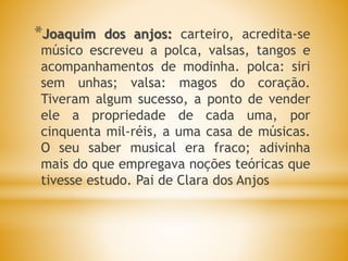 *Joaquim dos anjos: carteiro, acredita-se
músico escreveu a polca, valsas, tangos e
acompanhamentos de modinha. polca: siri
sem unhas; valsa: magos do coração.
Tiveram algum sucesso, a ponto de vender
ele a propriedade de cada uma, por
cinquenta mil-réis, a uma casa de músicas.
O seu saber musical era fraco; adivinha
mais do que empregava noções teóricas que
tivesse estudo. Pai de Clara dos Anjos
 