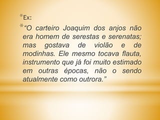 *Ex:
*“O carteiro Joaquim dos anjos não
era homem de serestas e serenatas;
mas gostava de violão e de
modinhas. Ele mesmo tocava flauta,
instrumento que já foi muito estimado
em outras épocas, não o sendo
atualmente como outrora.”
 