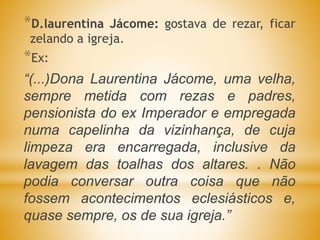 *D.laurentina Jácome: gostava de rezar, ficar
zelando a igreja.
*Ex:
“(...)Dona Laurentina Jácome, uma velha,
sempre metida com rezas e padres,
pensionista do ex Imperador e empregada
numa capelinha da vizinhança, de cuja
limpeza era encarregada, inclusive da
lavagem das toalhas dos altares. . Não
podia conversar outra coisa que não
fossem acontecimentos eclesiásticos e,
quase sempre, os de sua igreja.”
 