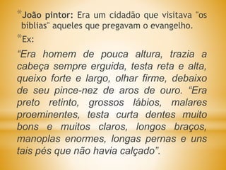 *João pintor: Era um cidadão que visitava "os
bíblias" aqueles que pregavam o evangelho.
*Ex:
“Era homem de pouca altura, trazia a
cabeça sempre erguida, testa reta e alta,
queixo forte e largo, olhar firme, debaixo
de seu pince-nez de aros de ouro. “Era
preto retinto, grossos lábios, malares
proeminentes, testa curta dentes muito
bons e muitos claros, longos braços,
manoplas enormes, longas pernas e uns
tais pés que não havia calçado”.
 