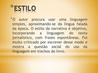 *
*O autor procura usar uma linguagem
simples, aproximando-se da língua falada
da época. O estilo da narrativa é objetivo,
incorporando a linguagem do texto
jornalístico, com frases espontâneas. Foi
muito criticado por escrever desse modo e
mostra a questão social do uso da
linguagem em trechos do livro.
 