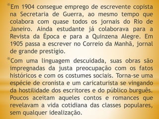 *Em 1904 consegue emprego de escrevente copista
na Secretaria de Guerra, ao mesmo tempo que
colabora com quase todos os jornais do Rio de
Janeiro. Ainda estudante já colaborava para a
Revista da Época e para a Quinzena Alegre. Em
1905 passa a escrever no Correio da Manhã, jornal
de grande prestígio.
*Com uma linguagem descuidada, suas obras são
impregnadas da justa preocupação com os fatos
históricos e com os costumes sociais. Torna-se uma
espécie de cronista e um caricaturista se vingando
da hostilidade dos escritores e do público burguês.
Poucos aceitam aqueles contos e romances que
revelavam a vida cotidiana das classes populares,
sem qualquer idealização.
 