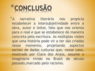 *
*A narrativa literária nos propicia
estabelecer a intersubjetividade entre a
obra, autor e leitor, fato que nos orienta
para o real e que se estabelece de maneira
concreta pela escritura. As múltiplas visões
que uma história pode vir a ter são criadas
nesse momento, projetando aspectos
sociais de dadas culturas que, nesse caso,
mostrado por Clara dos Anjos, assume o
imaginário vivido no Brasil do século
passado,marcado pelo racismo.
 
