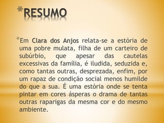 *
*Em Clara dos Anjos relata-se a estória de
uma pobre mulata, filha de um carteiro de
subúrbio, que apesar das cautelas
excessivas da família, é iludida, seduzida e,
como tantas outras, desprezada, enfim, por
um rapaz de condição social menos humilde
do que a sua. É uma estória onde se tenta
pintar em cores ásperas o drama de tantas
outras raparigas da mesma cor e do mesmo
ambiente.
 