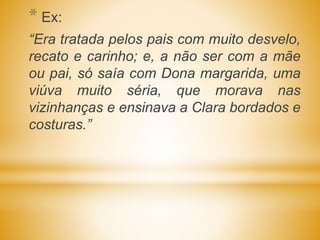 * Ex:
“Era tratada pelos pais com muito desvelo,
recato e carinho; e, a não ser com a mãe
ou pai, só saía com Dona margarida, uma
viúva muito séria, que morava nas
vizinhanças e ensinava a Clara bordados e
costuras.”
 