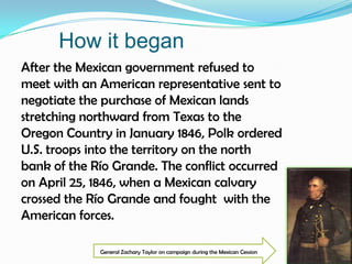 How it beganAfter the Mexican government refused to meet with an American representative sent to negotiate the purchase of Mexican lands stretching northward from Texas to the Oregon Country in January 1846, Polk ordered U.S. troops into the territory on the north bank of the Río Grande. The conflict occurred on April 25, 1846, when a Mexican calvary crossed the Río Grande and fought  with the American forces.General Zachary Taylor on campaign during the Mexican Cession