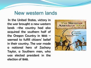 New western lands    In the United States, victory in the war brought a new western lands –the country had also acquired the southern half of the Oregon Country in 1846 – seemed to fulfill citizens' belief in their country. The war made a national hero of Zachary Taylor, a Southern men, who was elected president in the election of 1848.