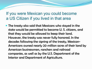 If you were Mexican you could becomea US Citizen if you lived in that areaThe treaty also said that Mexicans who stayed in the state would be permitted to become U. S. citizens, and that they would be allowed to keep their land. However, the treaty was never fully honored. In the decades following the signing of the treaty, Mexican-Americans owned nearly 20 million acres of their land by American businessmen, ranchers and railroad companies, as well as by the U.S. Department of the Interior and Department of Agriculture.