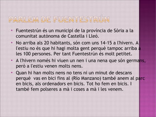  Fuentestrún és un municipi de la província de Sòria a la
comunitat autònoma de Castella i Lleó.

No arriba als 20 habitants, són com uns 14-15 a l'hivern. A
l'estiu no és que hi hagi molta gent perquè tampoc arriba a
les 100 persones. Per tant Fuentestrún és molt petitet.
 A l'hivern només hi viuen un nen i una nena que són germans,
però a l'estiu venen molts nens.

Quan hi han molts nens no tens ni un minut de descans
perquè vas en bici fins al (Río Manzano) també anem al parc
en bicis, als ordenadors en bicis. Tot ho fem en bicis. I
també fem polseres a mà i coses a mà i les venem.
 