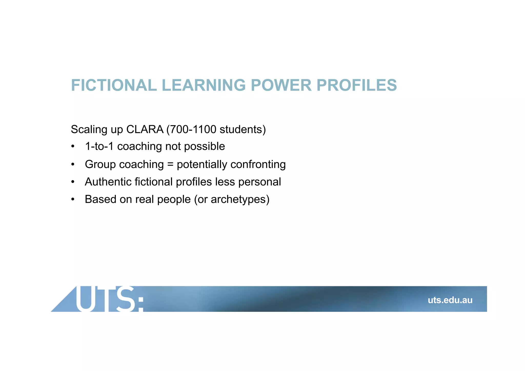 FICTIONAL LEARNING POWER PROFILES
Scaling up CLARA (700-1100 students)
•  1-to-1 coaching not possible
•  Group coaching = potentially confronting
•  Authentic fictional profiles less personal
•  Based on real people (or archetypes)
uts.edu.au
 