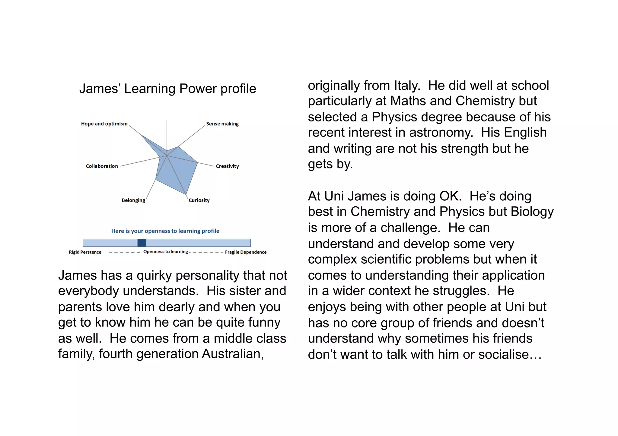 uts.edu.au
James’ Learning Power profile
James has a quirky personality that not
everybody understands. His sister and
parents love him dearly and when you
get to know him he can be quite funny
as well. He comes from a middle class
family, fourth generation Australian,
originally from Italy. He did well at school
particularly at Maths and Chemistry but
selected a Physics degree because of his
recent interest in astronomy. His English
and writing are not his strength but he
gets by.
At Uni James is doing OK. He’s doing
best in Chemistry and Physics but Biology
is more of a challenge. He can
understand and develop some very
complex scientific problems but when it
comes to understanding their application
in a wider context he struggles. He
enjoys being with other people at Uni but
has no core group of friends and doesn’t
understand why sometimes his friends
don’t want to talk with him or socialise…
 