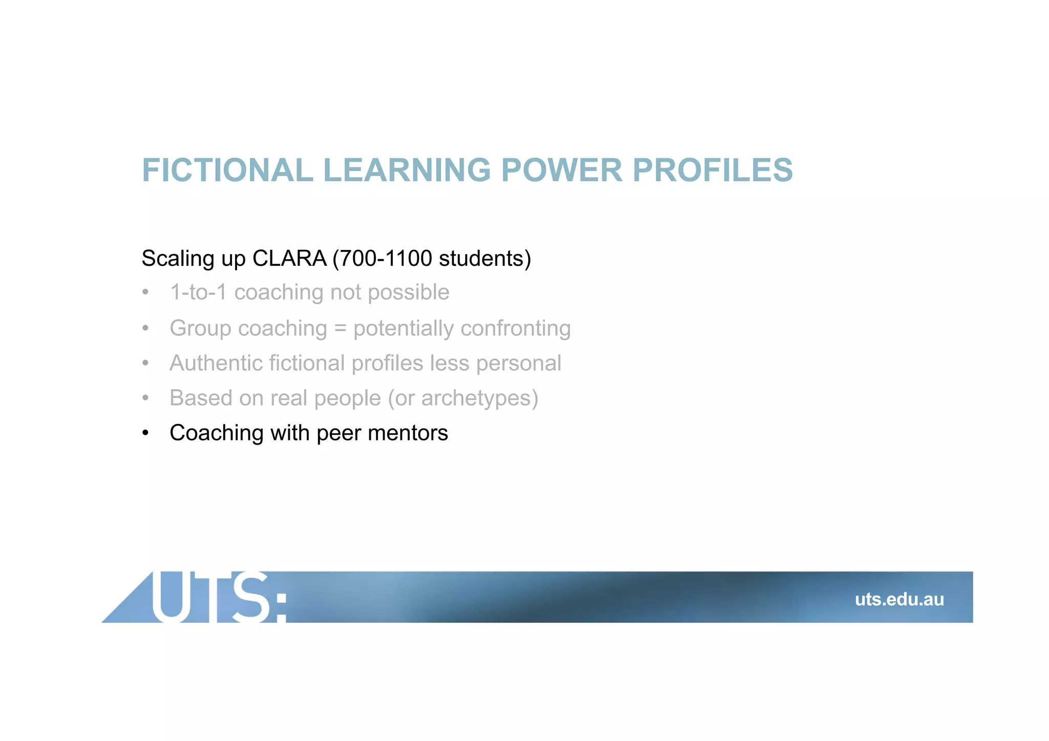 FICTIONAL LEARNING POWER PROFILES
Scaling up CLARA (700-1100 students)
•  1-to-1 coaching not possible
•  Group coaching = potentially confronting
•  Authentic fictional profiles less personal
•  Based on real people (or archetypes)
•  Coaching with peer mentors
uts.edu.au
 