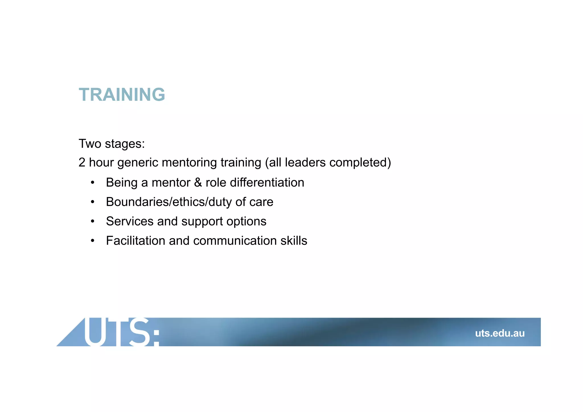 TRAINING
Two stages:
2 hour generic mentoring training (all leaders completed)
•  Being a mentor & role differentiation
•  Boundaries/ethics/duty of care
•  Services and support options
•  Facilitation and communication skills
uts.edu.au
 