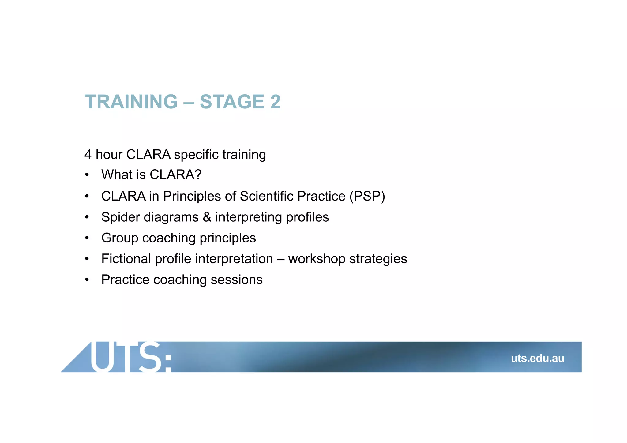 TRAINING – STAGE 2
4 hour CLARA specific training
•  What is CLARA?
•  CLARA in Principles of Scientific Practice (PSP)
•  Spider diagrams & interpreting profiles
•  Group coaching principles
•  Fictional profile interpretation – workshop strategies
•  Practice coaching sessions
uts.edu.au
 